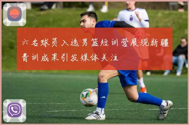 六名球员入选男篮短训营展现新疆青训成果引发媒体关注
