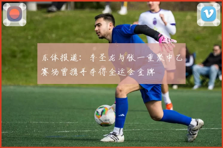 东体报道：李圣龙与张一重聚中乙赛场曾携手夺得全运会金牌