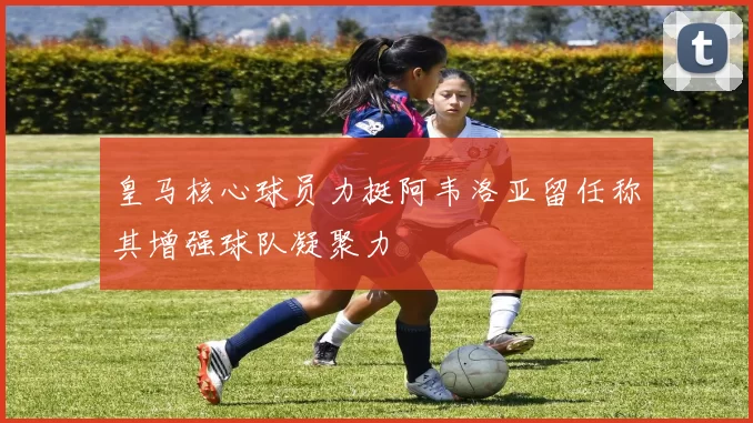 皇马核心球员力挺阿韦洛亚留任称其增强球队凝聚力
