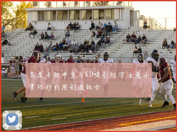 乌度卡称申京与KD吸引防守注意小贾巧妙利用创造机会