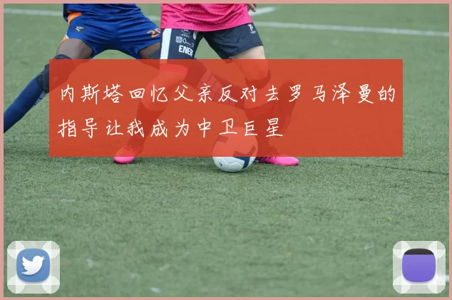 内斯塔回忆父亲反对去罗马泽曼的指导让我成为中卫巨星