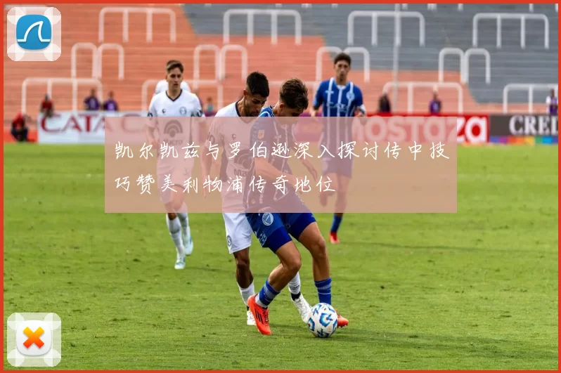 凯尔凯兹与罗伯逊深入探讨传中技巧赞美利物浦传奇地位