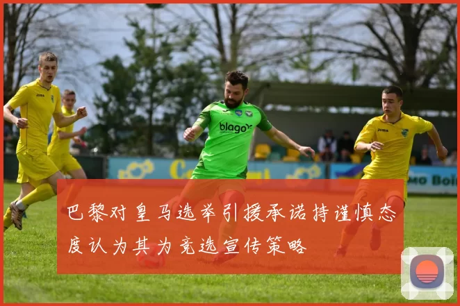 巴黎对皇马选举引援承诺持谨慎态度认为其为竞选宣传策略