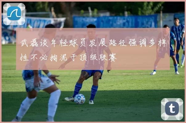 武磊谈年轻球员发展路径强调多样性不必拘泥于顶级联赛