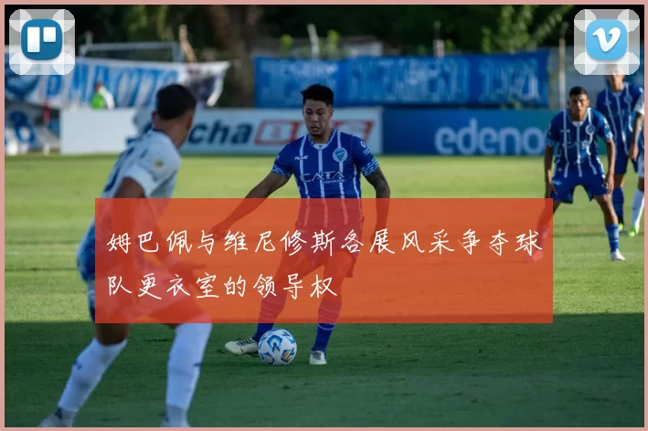姆巴佩与维尼修斯各展风采争夺球队更衣室的领导权