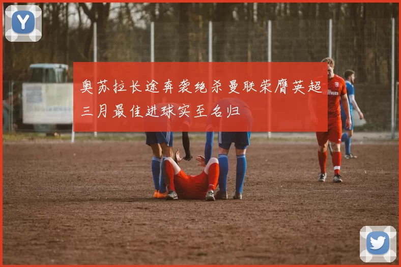 奥苏拉长途奔袭绝杀曼联荣膺英超三月最佳进球实至名归