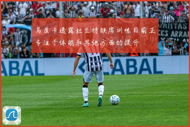 乌度卡透露杜兰特缺席训练目前正专注于体能和其他方面的提升