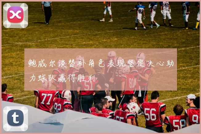 鲍威尔谈替补角色表现坚定决心助力球队赢得胜利