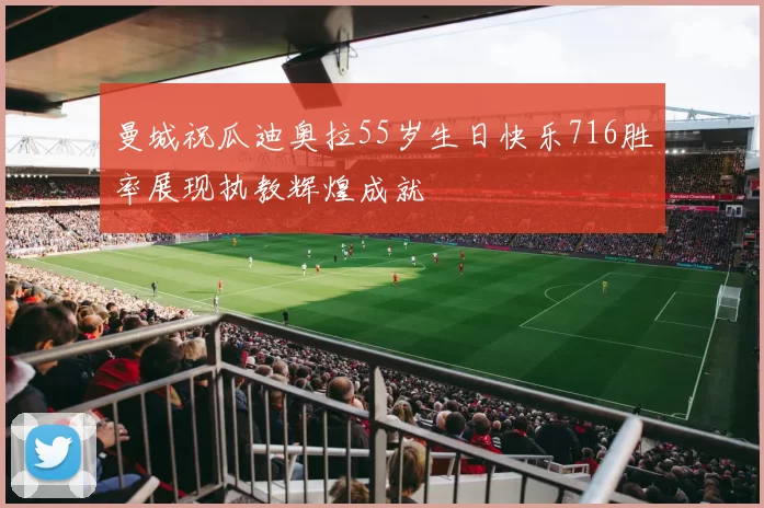 曼城祝瓜迪奥拉55岁生日快乐716胜率展现执教辉煌成就