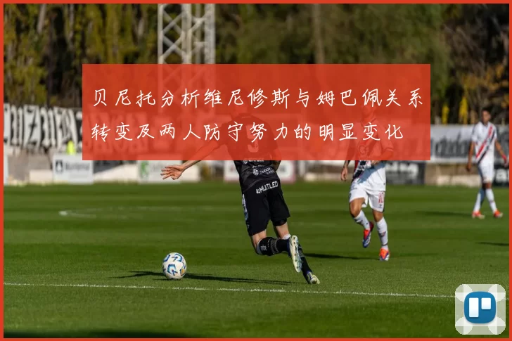贝尼托分析维尼修斯与姆巴佩关系转变及两人防守努力的明显变化