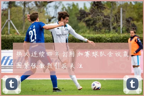 热火连续四年打附加赛球队会议氛围紧张激烈引发关注