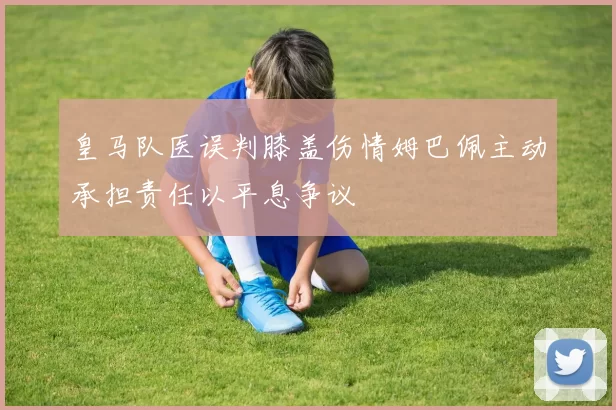 皇马队医误判膝盖伤情姆巴佩主动承担责任以平息争议