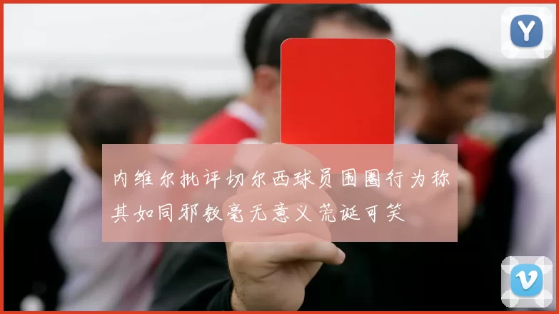 内维尔批评切尔西球员围圈行为称其如同邪教毫无意义荒诞可笑