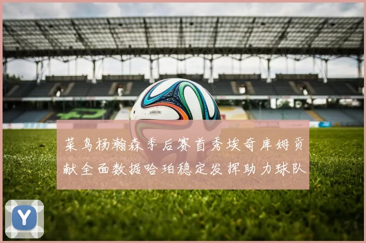 菜鸟杨瀚森季后赛首秀埃奇库姆贡献全面数据哈珀稳定发挥助力球队