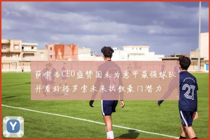 萨索洛CEO盛赞国米为意甲最强球队并看好格罗索未来执教豪门潜力