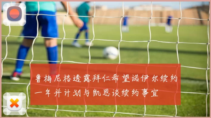鲁梅尼格透露拜仁希望诺伊尔续约一年并计划与凯恩谈续约事宜