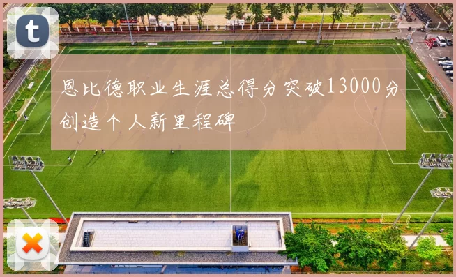 恩比德职业生涯总得分突破13000分创造个人新里程碑
