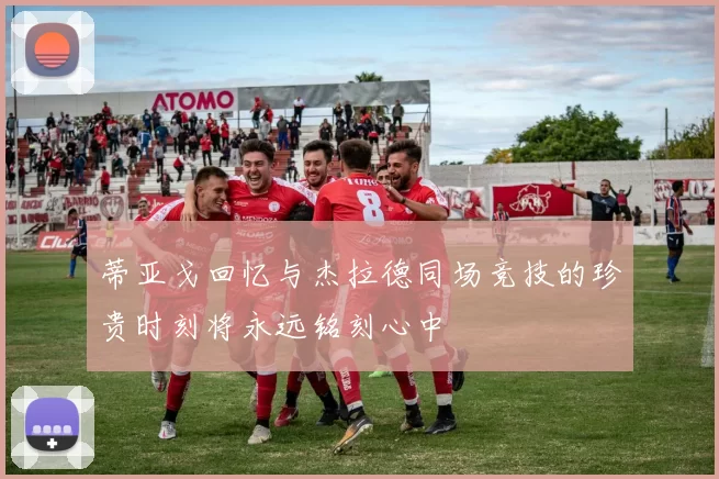蒂亚戈回忆与杰拉德同场竞技的珍贵时刻将永远铭刻心中