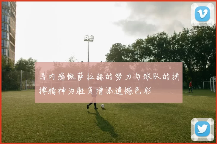 马内感慨萨拉赫的努力与球队的拼搏精神为胜负增添遗憾色彩