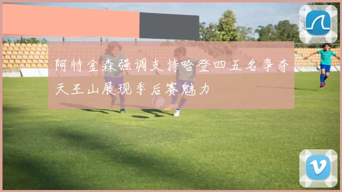 阿特金森强调支持哈登四五名争夺天王山展现季后赛魅力