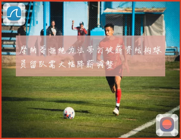 摩纳哥拒绝为法蒂打破薪资结构球员留队需大幅降薪调整