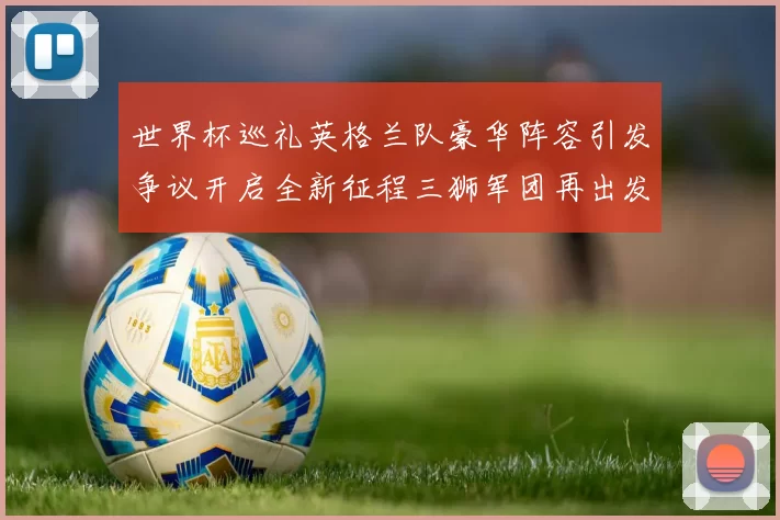 世界杯巡礼英格兰队豪华阵容引发争议开启全新征程三狮军团再出发