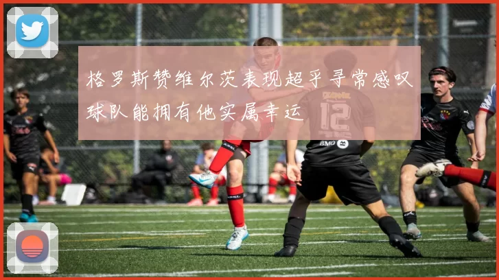 格罗斯赞维尔茨表现超乎寻常感叹球队能拥有他实属幸运